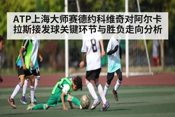 ATP上海大师赛德约科维奇对阿尔卡拉斯接发球关键环节与胜负走向分析