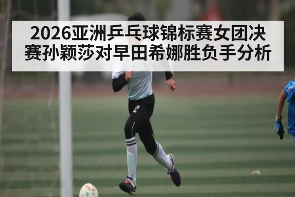 2026亚洲乒乓球锦标赛女团决赛孙颖莎对早田希娜胜负手分析